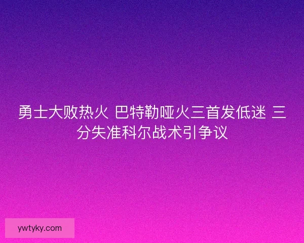 勇士大败热火 巴特勒哑火三首发低迷 三分失准科尔战术引争议