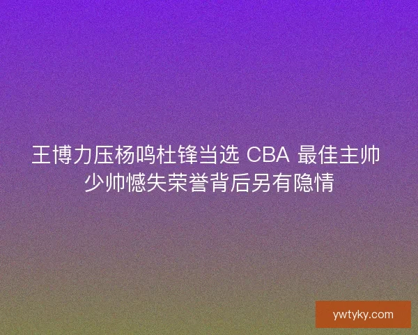 王博力压杨鸣杜锋当选 CBA 最佳主帅 少帅憾失荣誉背后另有隐情