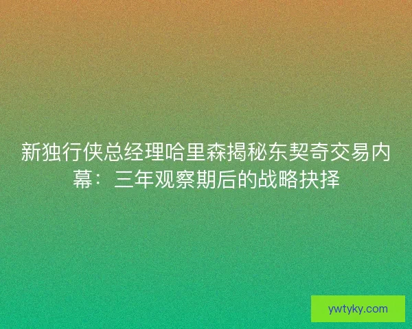 新独行侠总经理哈里森揭秘东契奇交易内幕：三年观察期后的战略抉择