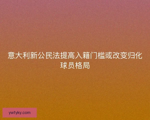 意大利新公民法提高入籍门槛或改变归化球员格局