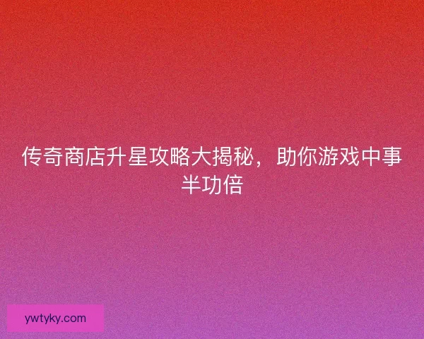 传奇商店升星攻略大揭秘，助你游戏中事半功倍