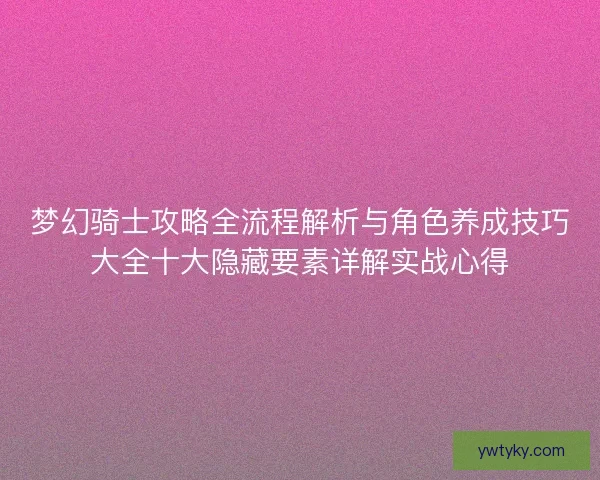 梦幻骑士攻略全流程解析与角色养成技巧大全十大隐藏要素详解实战心得