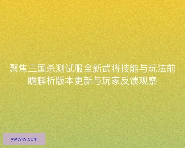 聚焦三国杀测试服全新武将技能与玩法前瞻解析版本更新与玩家反馈观察