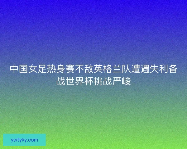 中国女足热身赛不敌英格兰队遭遇失利备战世界杯挑战严峻