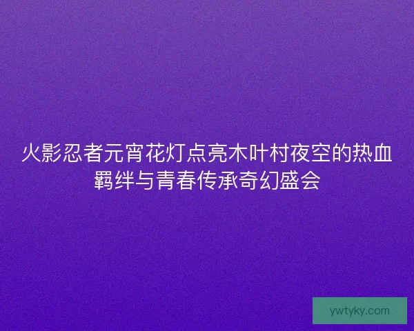 火影忍者元宵花灯点亮木叶村夜空的热血羁绊与青春传承奇幻盛会