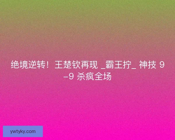 绝境逆转！王楚钦再现 _霸王拧_ 神技 9-9 杀疯全场