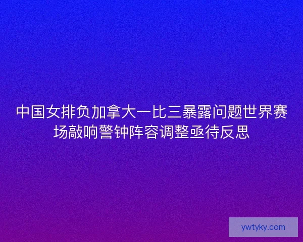中国女排负加拿大一比三暴露问题世界赛场敲响警钟阵容调整亟待反思
