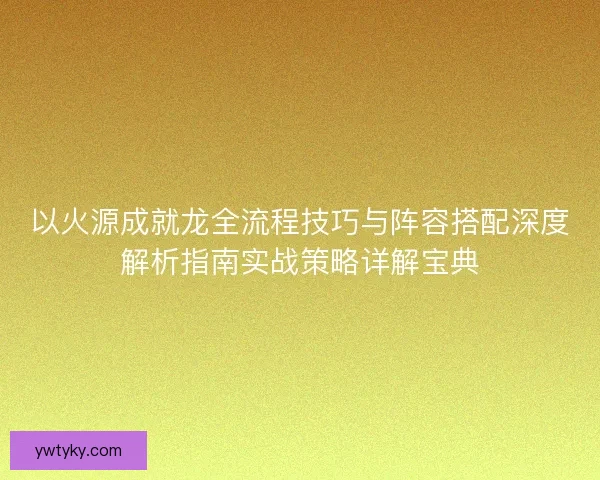 以火源成就龙全流程技巧与阵容搭配深度解析指南实战策略详解宝典