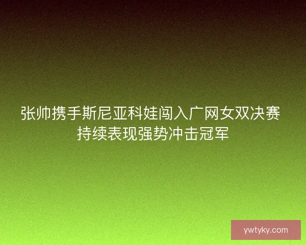 张帅携手斯尼亚科娃闯入广网女双决赛 持续表现强势冲击冠军