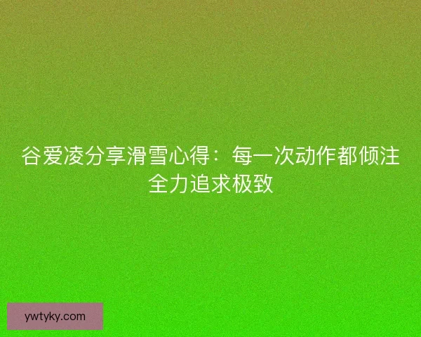 谷爱凌分享滑雪心得：每一次动作都倾注全力追求极致