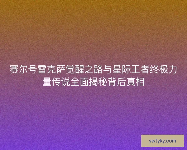 赛尔号雷克萨觉醒之路与星际王者终极力量传说全面揭秘背后真相
