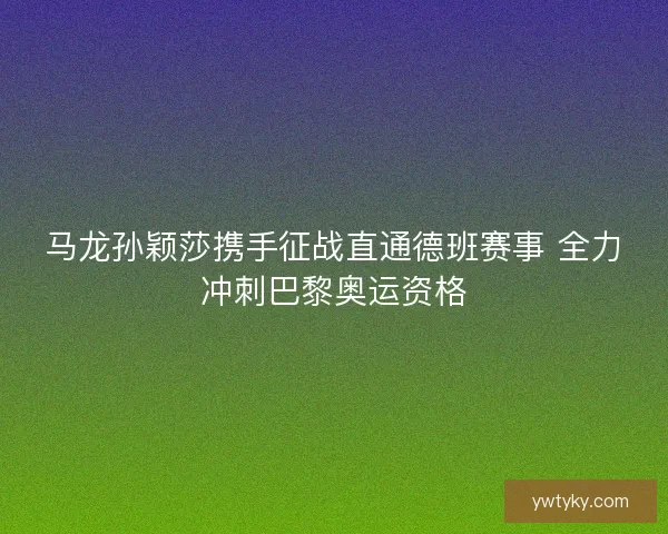 马龙孙颖莎携手征战直通德班赛事 全力冲刺巴黎奥运资格