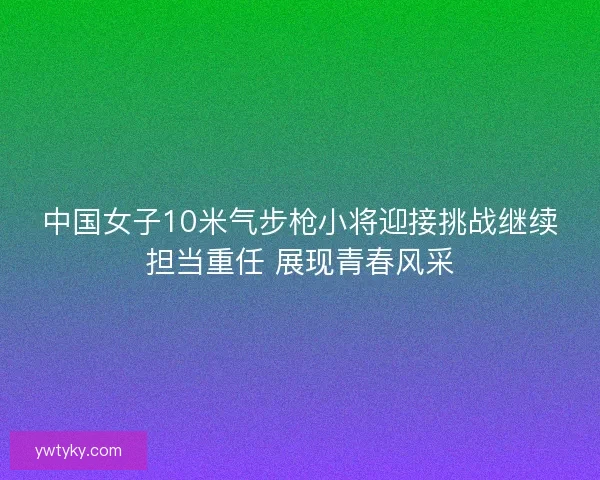 中国女子10米气步枪小将迎接挑战继续担当重任 展现青春风采
