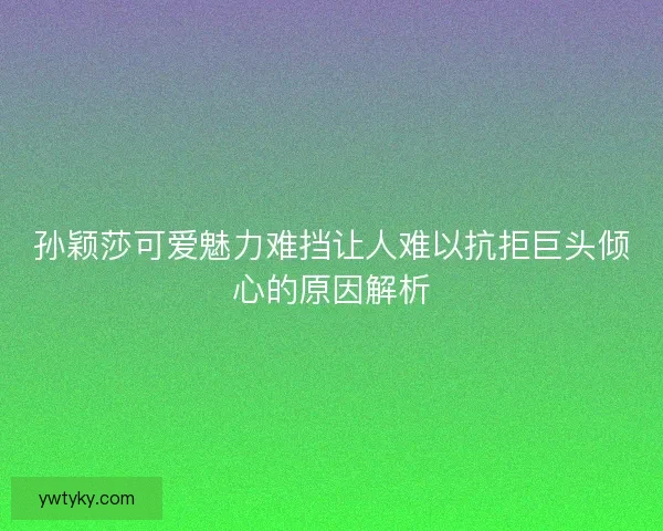 孙颖莎可爱魅力难挡让人难以抗拒巨头倾心的原因解析 孙颖莎可爱魅力难挡让人难以抗拒巨头倾心的原因解析