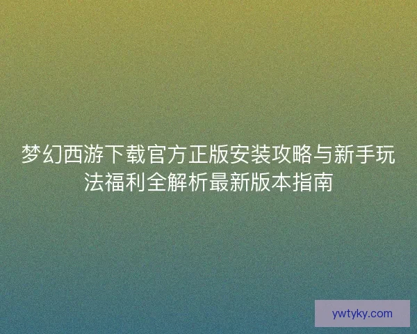 梦幻西游下载官方正版安装攻略与新手玩法福利全解析最新版本指南 梦幻西游下载官方正版安装攻略与新手玩法福利全解析最新版本指南
