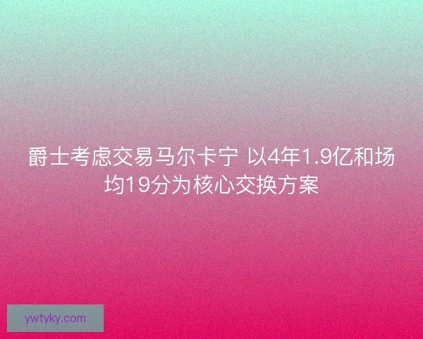 爵士考虑交易马尔卡宁 以4年1.9亿和场均19分为核心交换方案 爵士考虑交易马尔卡宁 以4年1.9亿和场均19分为核心交换方案