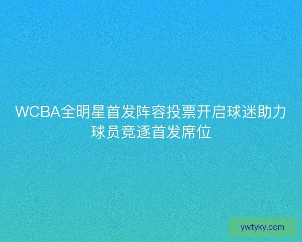 WCBA全明星首发阵容投票开启球迷助力球员竞逐首发席位