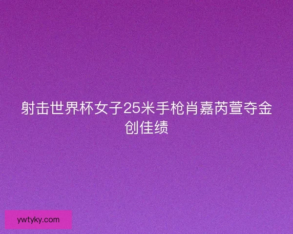 射击世界杯女子25米手枪肖嘉芮萱夺金创佳绩