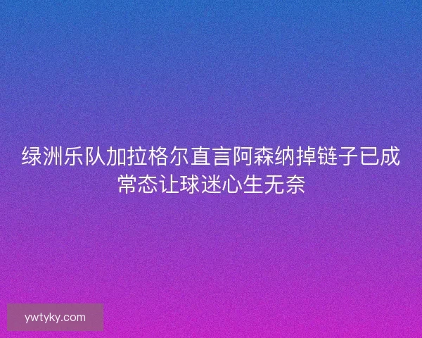 绿洲乐队加拉格尔直言阿森纳掉链子已成常态让球迷心生无奈