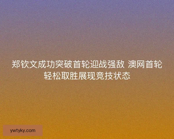 郑钦文成功突破首轮迎战强敌 澳网首轮轻松取胜展现竞技状态 郑钦文成功突破首轮迎战强敌 澳网首轮轻松取胜展现竞技状态