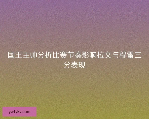 国王主帅分析比赛节奏影响拉文与穆雷三分表现 国王主帅分析比赛节奏影响拉文与穆雷三分表现