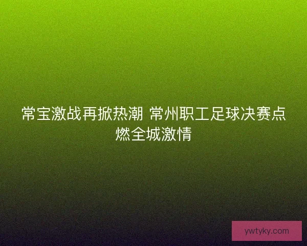 常宝激战再掀热潮 常州职工足球决赛点燃全城激情 常宝激战再掀热潮 常州职工足球决赛点燃全城激情