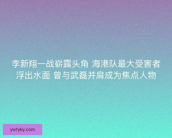 李新翔一战崭露头角 海港队最大受害者浮出水面 曾与武磊并肩成为焦点人物 李新翔一战崭露头角 海港队最大受害者浮出水面 曾与武磊并肩成为焦点人物