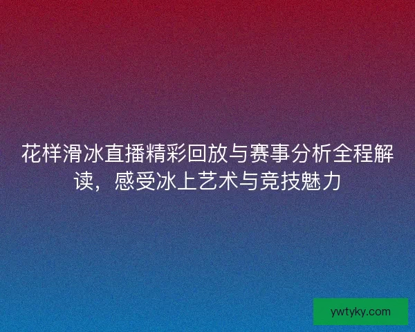 花样滑冰直播精彩回放与赛事分析全程解读,感受冰上艺术与竞技魅力 花样滑冰直播精彩回放与赛事分析全程解读,感受冰上艺术与竞技魅力