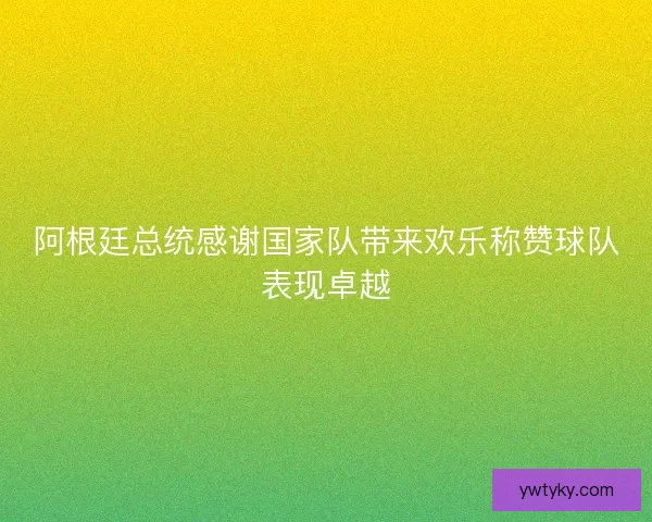 阿根廷总统感谢国家队带来欢乐称赞球队表现卓越 阿根廷总统感谢国家队带来欢乐称赞球队表现卓越