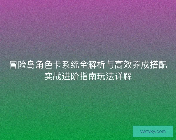 冒险岛角色卡系统全解析与高效养成搭配实战进阶指南玩法详解