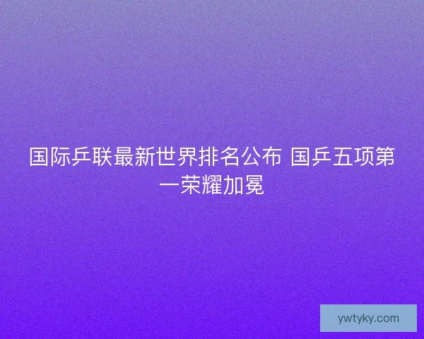国际乒联最新世界排名公布 国乒五项第一荣耀加冕