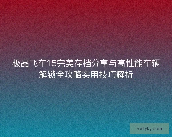 极品飞车15完美存档分享与高性能车辆解锁全攻略实用技巧解析 极品飞车15完美存档分享与高性能车辆解锁全攻略实用技巧解析