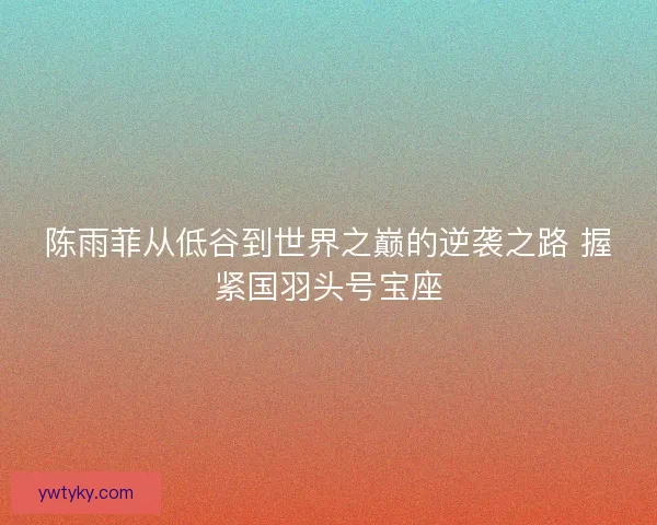 陈雨菲从低谷到世界之巅的逆袭之路 握紧国羽头号宝座