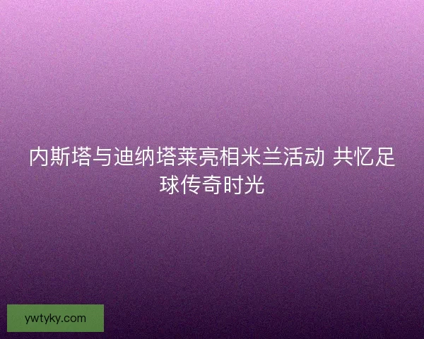 内斯塔与迪纳塔莱亮相米兰活动 共忆足球传奇时光 内斯塔与迪纳塔莱亮相米兰活动 共忆足球传奇时光