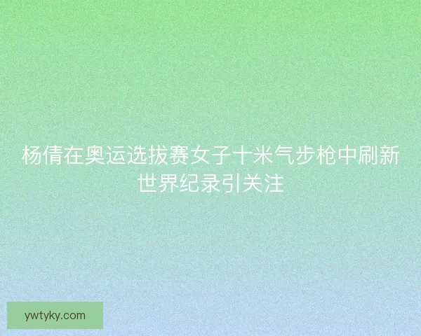 杨倩在奥运选拔赛女子十米气步枪中刷新世界纪录引关注 杨倩在奥运选拔赛女子十米气步枪中刷新世界纪录引关注