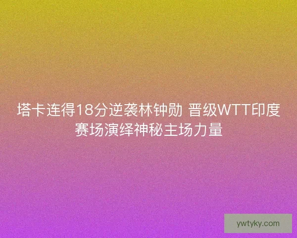 塔卡连得18分逆袭林钟勋 晋级WTT印度赛场演绎神秘主场力量 塔卡连得18分逆袭林钟勋 晋级WTT印度赛场演绎神秘主场力量
