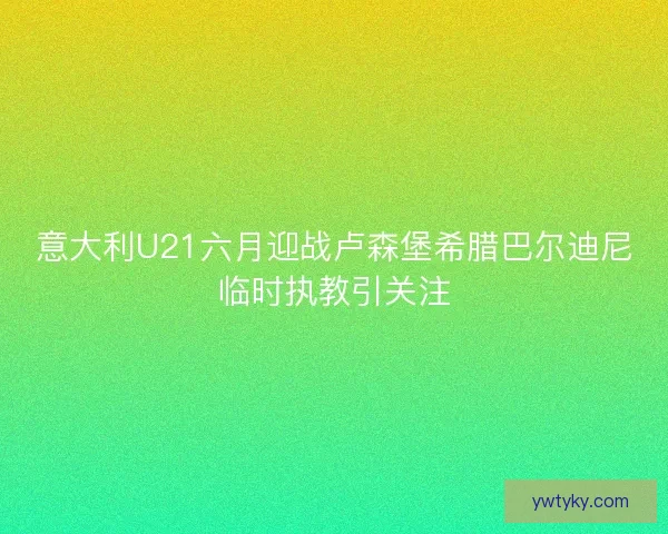 意大利U21六月迎战卢森堡希腊巴尔迪尼临时执教引关注 意大利U21六月迎战卢森堡希腊巴尔迪尼临时执教引关注