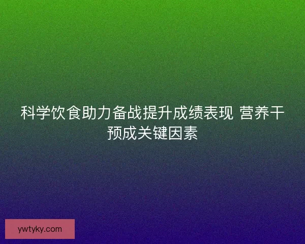 科学饮食助力备战提升成绩表现 营养干预成关键因素 科学饮食助力备战提升成绩表现 营养干预成关键因素